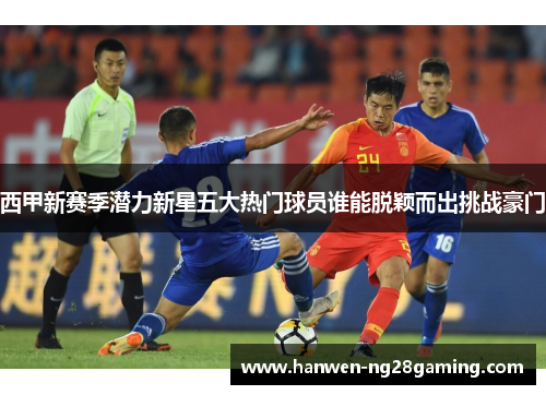 西甲新赛季潜力新星五大热门球员谁能脱颖而出挑战豪门