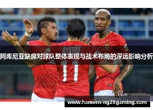 阿库尼亚缺席对球队整体表现与战术布局的深远影响分析