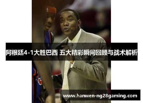 阿根廷4-1大胜巴西 五大精彩瞬间回顾与战术解析