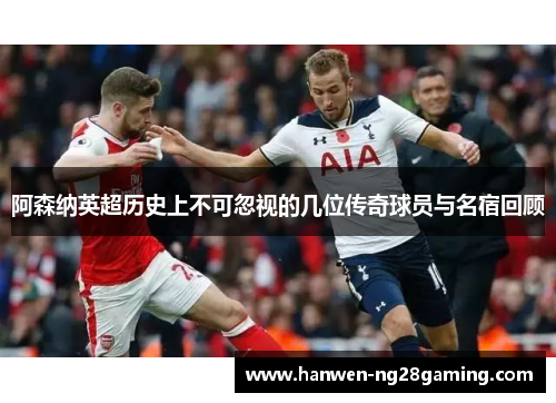 阿森纳英超历史上不可忽视的几位传奇球员与名宿回顾