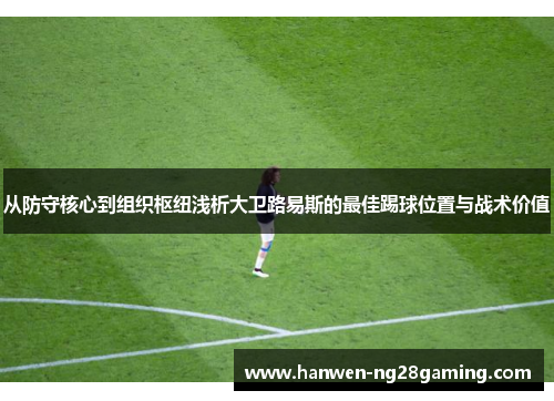从防守核心到组织枢纽浅析大卫路易斯的最佳踢球位置与战术价值