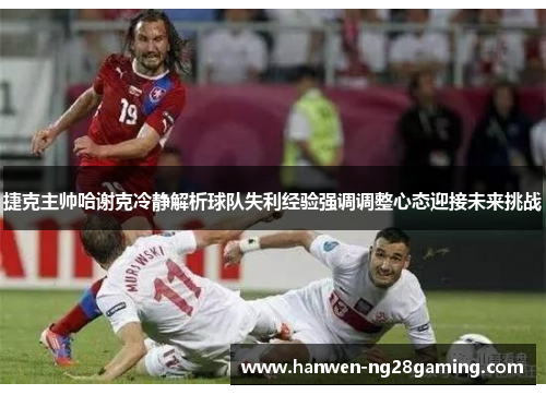 捷克主帅哈谢克冷静解析球队失利经验强调调整心态迎接未来挑战 捷克主帅哈谢克冷静解析球队失利经验强调调整心态迎接未来挑战