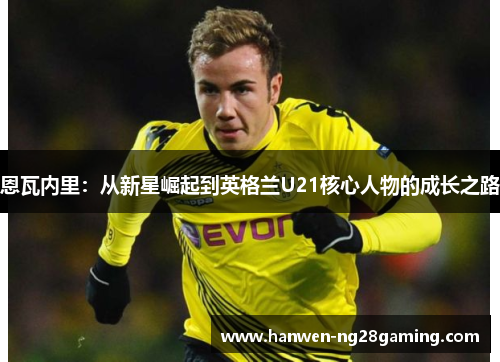 恩瓦内里:从新星崛起到英格兰U21核心人物的成长之路 恩瓦内里:从新星崛起到英格兰U21核心人物的成长之路