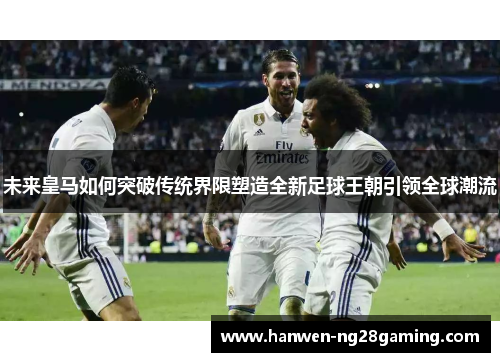 未来皇马如何突破传统界限塑造全新足球王朝引领全球潮流