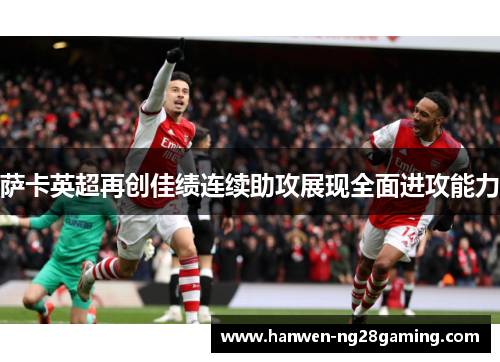 萨卡英超再创佳绩连续助攻展现全面进攻能力