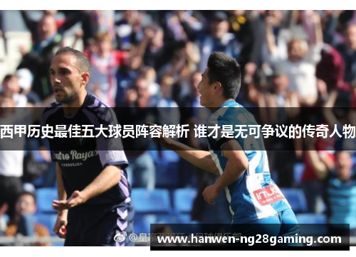 西甲历史最佳五大球员阵容解析 谁才是无可争议的传奇人物