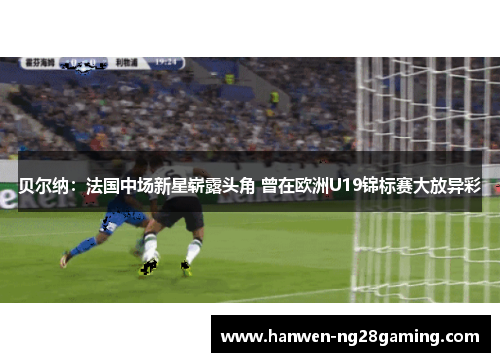 贝尔纳：法国中场新星崭露头角 曾在欧洲U19锦标赛大放异彩