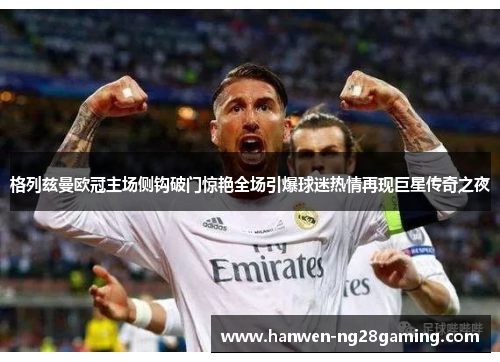 格列兹曼欧冠主场侧钩破门惊艳全场引爆球迷热情再现巨星传奇之夜